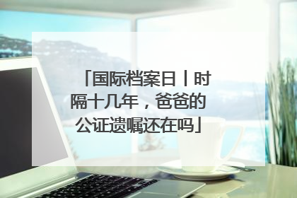 国际档案日丨时隔十几年，爸爸的公证遗嘱还在吗