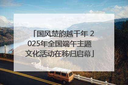 国风楚韵越千年 2025年全国端午主题文化活动在秭归启幕