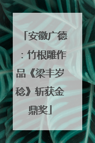 安徽广德：竹根雕作品《梁丰岁稔》斩获金鼎奖
