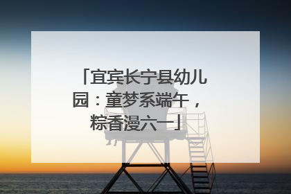 宜宾长宁县幼儿园：童梦系端午，粽香漫六一