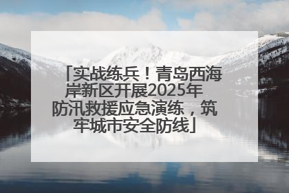 实战练兵！青岛西海岸新区开展2025年防汛救援应急演练，筑牢城市安全防线