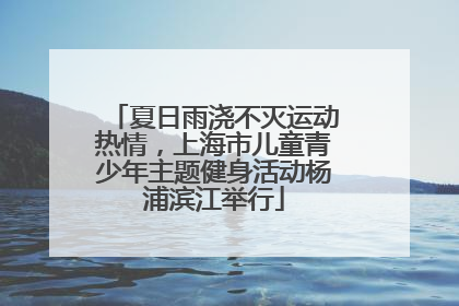夏日雨浇不灭运动热情，上海市儿童青少年主题健身活动杨浦滨江举行