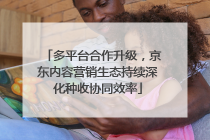 多平台合作升级，京东内容营销生态持续深化种收协同效率