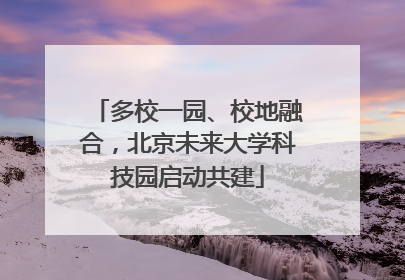 多校一园、校地融合，北京未来大学科技园启动共建