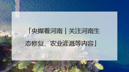 央媒看河南｜关注河南生态修复、农业灌溉等内容