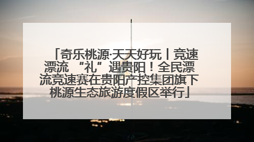 奇乐桃源·天天好玩丨竞速漂流 “礼”遇贵阳！全民漂流竞速赛在贵阳产控集团旗下桃源生态旅游度假区举行