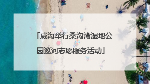 威海举行桑沟湾湿地公园巡河志愿服务活动