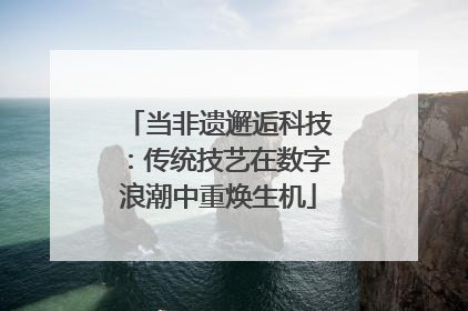 当非遗邂逅科技：传统技艺在数字浪潮中重焕生机