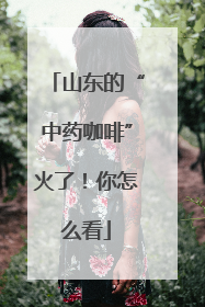 山东的“中药咖啡”火了！你怎么看