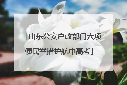 山东公安户政部门六项便民举措护航中高考