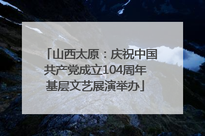 山西太原：庆祝中国共产党成立104周年基层文艺展演举办