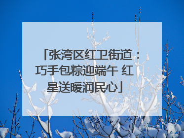 张湾区红卫街道：巧手包粽迎端午 红星送暖润民心