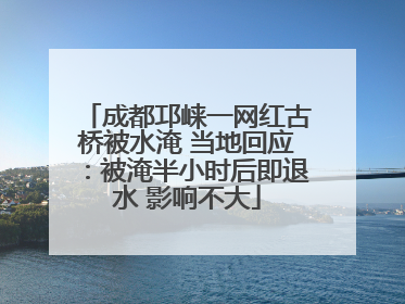 成都邛崃一网红古桥被水淹 当地回应：被淹半小时后即退水 影响不大
