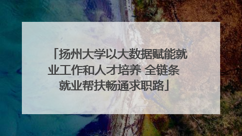 扬州大学以大数据赋能就业工作和人才培养 全链条就业帮扶畅通求职路