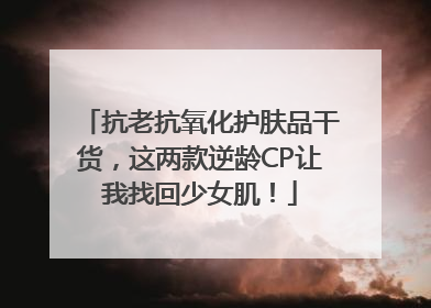抗老抗氧化护肤品干货，这两款逆龄CP让我找回少女肌！