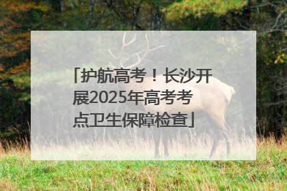 护航高考！长沙开展2025年高考考点卫生保障检查