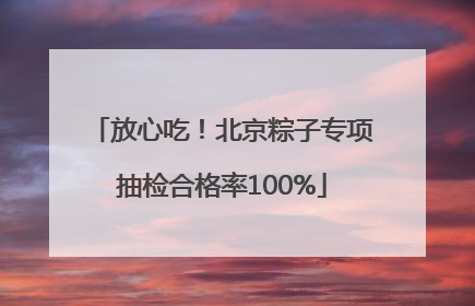 放心吃！北京粽子专项抽检合格率100%