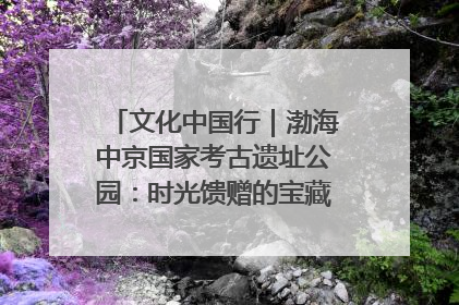 文化中国行｜渤海中京国家考古遗址公园：时光馈赠的宝藏 历史凝固的诗篇