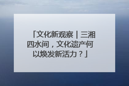 文化新观察｜三湘四水间，文化遗产何以焕发新活力？