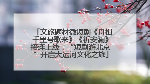 文旅题材微短剧《舟楫千里号歌来》《祈安澜》接连上线，“短剧游北京”开启大运河文化之旅