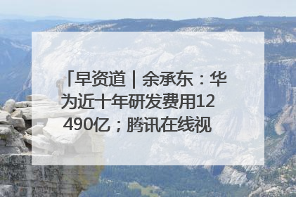 早资道｜余承东：华为近十年研发费用12490亿；腾讯在线视频重大组织调整