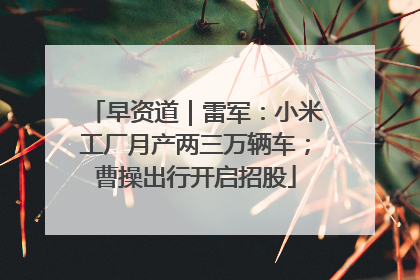 早资道｜雷军：小米工厂月产两三万辆车；曹操出行开启招股