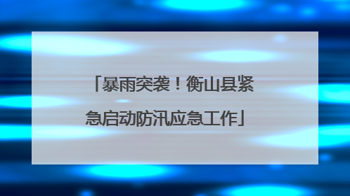 暴雨突袭！衡山县紧急启动防汛应急工作