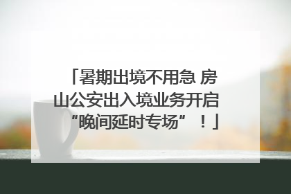 暑期出境不用急 房山公安出入境业务开启“晚间延时专场”！