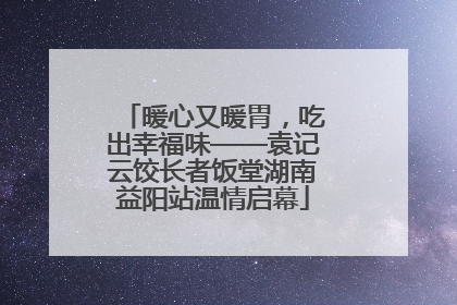 暖心又暖胃，吃出幸福味——袁记云饺长者饭堂湖南益阳站温情启幕