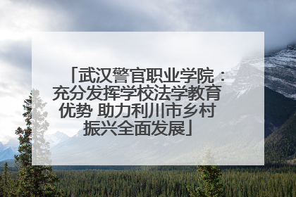 武汉警官职业学院：充分发挥学校法学教育优势 助力利川市乡村振兴全面发展