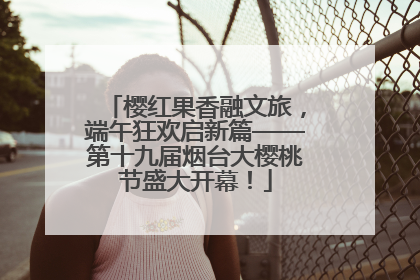 樱红果香融文旅，端午狂欢启新篇——第十九届烟台大樱桃节盛大开幕！