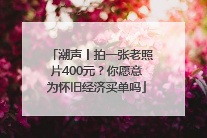 潮声丨拍一张老照片400元？你愿意为怀旧经济买单吗