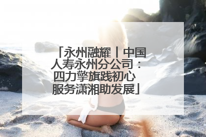 永州融耀丨中国人寿永州分公司：四力擎旗践初心 服务潇湘助发展