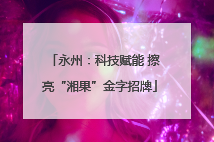 永州：科技赋能 擦亮“湘果”金字招牌