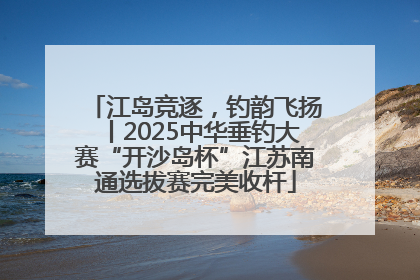 江岛竞逐，钓韵飞扬丨2025中华垂钓大赛“开沙岛杯”江苏南通选拔赛完美收杆