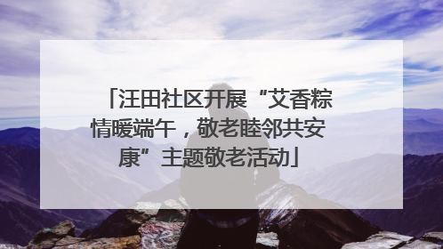 汪田社区开展“艾香粽情暖端午，敬老睦邻共安康”主题敬老活动