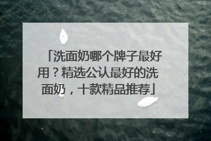 洗面奶哪个牌子最好用？精选公认最好的洗面奶，十款精品推荐
