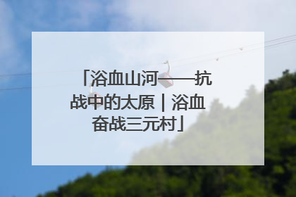 浴血山河——抗战中的太原｜浴血奋战三元村