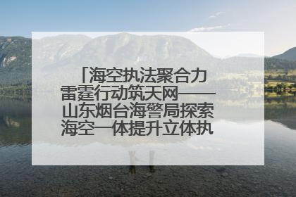 海空执法聚合力 雷霆行动筑天网——山东烟台海警局探索海空一体提升立体执法效能纪实