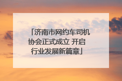 济南市网约车司机协会正式成立 开启行业发展新篇章