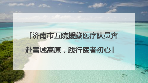 济南市五院援藏医疗队员奔赴雪域高原，践行医者初心