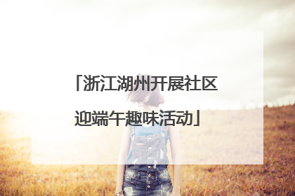 浙江湖州开展社区迎端午趣味活动