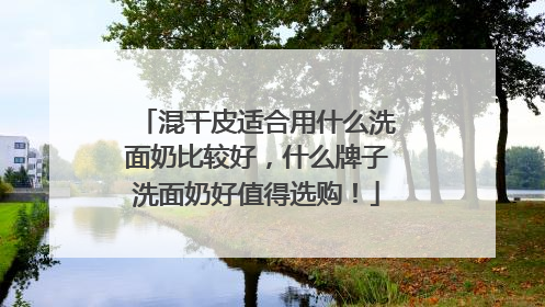 混干皮适合用什么洗面奶比较好，什么牌子洗面奶好值得选购！