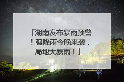 湖南发布暴雨预警！强降雨今晚来袭，局地大暴雨！