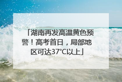 湖南再发高温黄色预警！高考首日，局部地区可达37℃以上
