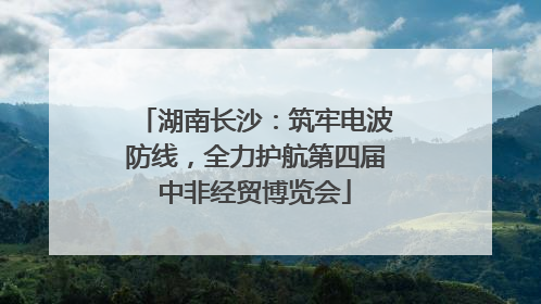 湖南长沙：筑牢电波防线，全力护航第四届中非经贸博览会