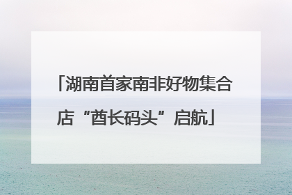 湖南首家南非好物集合店“酋长码头”启航