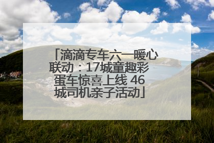 滴滴专车六一暖心联动：17城童趣彩蛋车惊喜上线 46城司机亲子活动