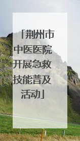 荆州市中医医院开展急救技能普及活动