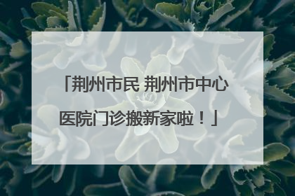 荆州市民 荆州市中心医院门诊搬新家啦！